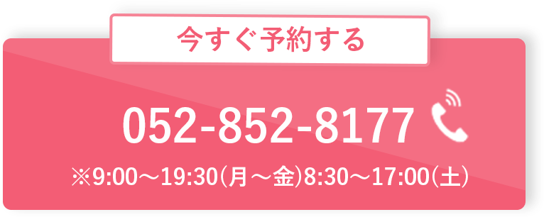 電話で今すぐ予約する 052-852-8177 ※9:00〜19:30(月〜金)8:30〜17:00(土)